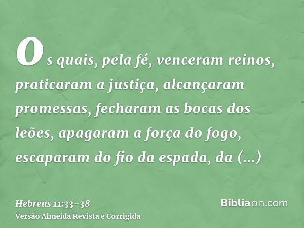 os quais, pela fé, venceram reinos, praticaram a justiça, alcançaram promessas, fecharam as bocas dos leões,apagaram a força do fogo, escaparam do fio da espada