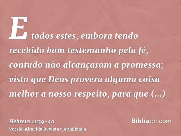 E todos estes, embora tendo recebido bom testemunho pela fé, contudo não alcançaram a promessa;visto que Deus provera alguma coisa melhor a nosso respeito, para