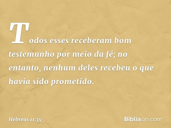 Todos esses receberam bom testemunho por meio da fé; no entanto, nenhum deles recebeu o que havia sido prometido. -- Hebreus 11:39