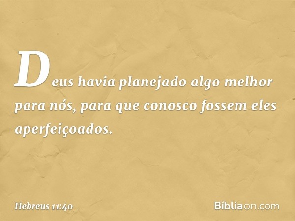 Deus havia planejado algo melhor para nós, para que conosco fossem eles aperfeiçoados. -- Hebreus 11:40