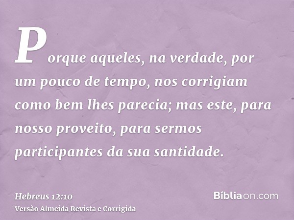 Porque aqueles, na verdade, por um pouco de tempo, nos corrigiam como bem lhes parecia; mas este, para nosso proveito, para sermos participantes da sua santidad