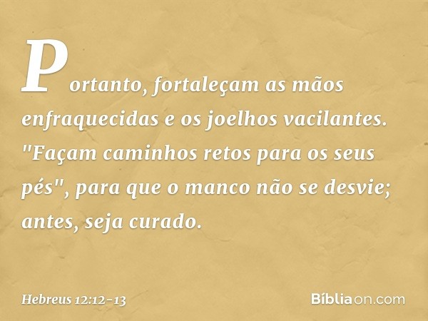 Portanto, fortaleçam as mãos enfraquecidas e os joelhos vacilantes. "Façam caminhos retos para os seus pés", para que o manco não se desvie; antes, seja curado.