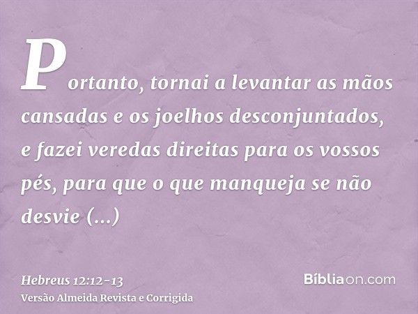 Portanto, tornai a levantar as mãos cansadas e os joelhos desconjuntados,e fazei veredas direitas para os vossos pés, para que o que manqueja se não desvie inte