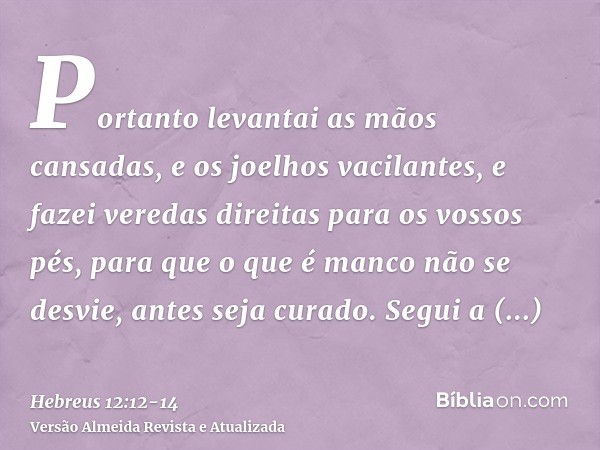 Portanto levantai as mãos cansadas, e os joelhos vacilantes,e fazei veredas direitas para os vossos pés, para que o que é manco não se desvie, antes seja curado