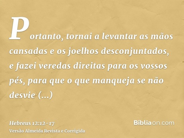 Portanto, tornai a levantar as mãos cansadas e os joelhos desconjuntados,e fazei veredas direitas para os vossos pés, para que o que manqueja se não desvie inte