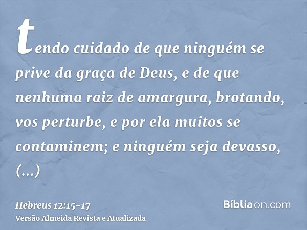 tendo cuidado de que ninguém se prive da graça de Deus, e de que nenhuma raiz de amargura, brotando, vos perturbe, e por ela muitos se contaminem;e ninguém seja