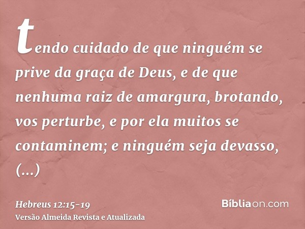 tendo cuidado de que ninguém se prive da graça de Deus, e de que nenhuma raiz de amargura, brotando, vos perturbe, e por ela muitos se contaminem;e ninguém seja