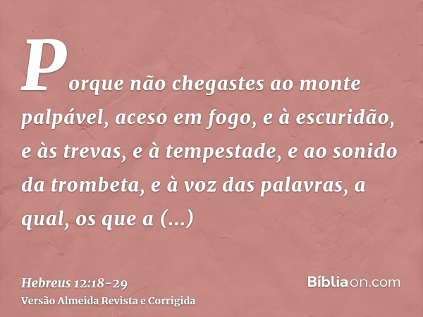 Porque não chegastes ao monte palpável, aceso em fogo, e à escuridão, e às trevas, e à tempestade,e ao sonido da trombeta, e à voz das palavras, a qual, os que