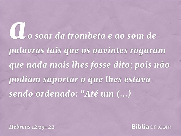 ao soar da trombeta e ao som de palavras tais que os ouvintes rogaram que nada mais lhes fosse dito; pois não podiam suportar o que lhes estava sendo ordenado: 