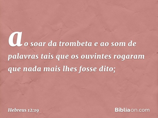 ao soar da trombeta e ao som de palavras tais que os ouvintes rogaram que nada mais lhes fosse dito; -- Hebreus 12:19