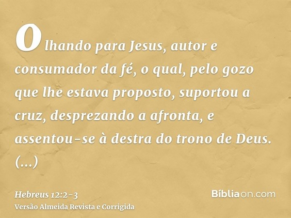 olhando para Jesus, autor e consumador da fé, o qual, pelo gozo que lhe estava proposto, suportou a cruz, desprezando a afronta, e assentou-se à destra do trono