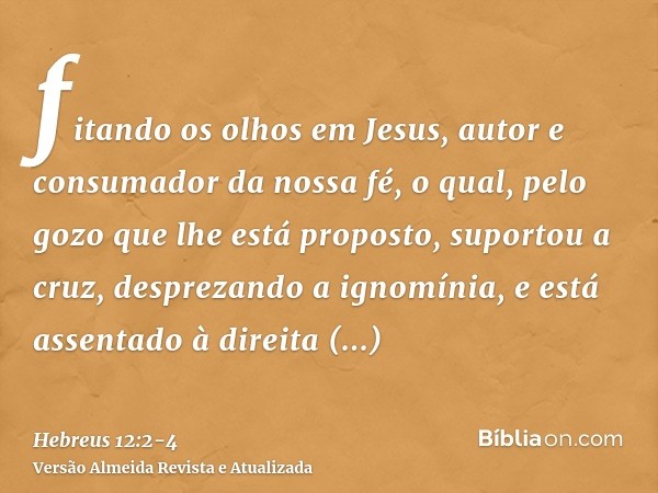 fitando os olhos em Jesus, autor e consumador da nossa fé, o qual, pelo gozo que lhe está proposto, suportou a cruz, desprezando a ignomínia, e está assentado à