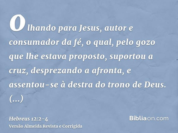 olhando para Jesus, autor e consumador da fé, o qual, pelo gozo que lhe estava proposto, suportou a cruz, desprezando a afronta, e assentou-se à destra do trono