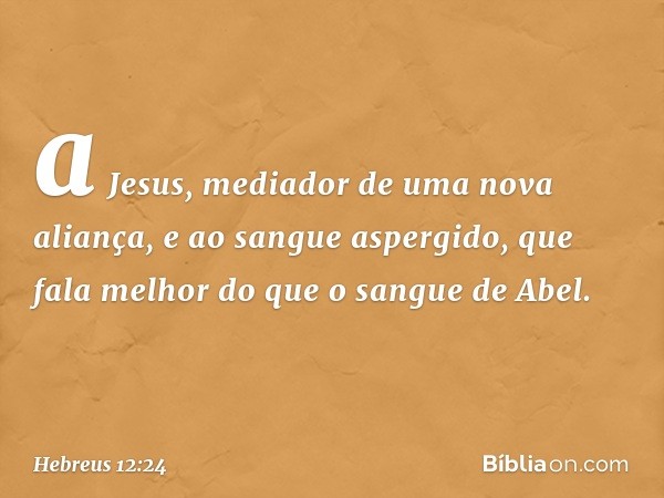 a Jesus, mediador de uma nova aliança, e ao sangue aspergido, que fala melhor do que o sangue de Abel. -- Hebreus 12:24