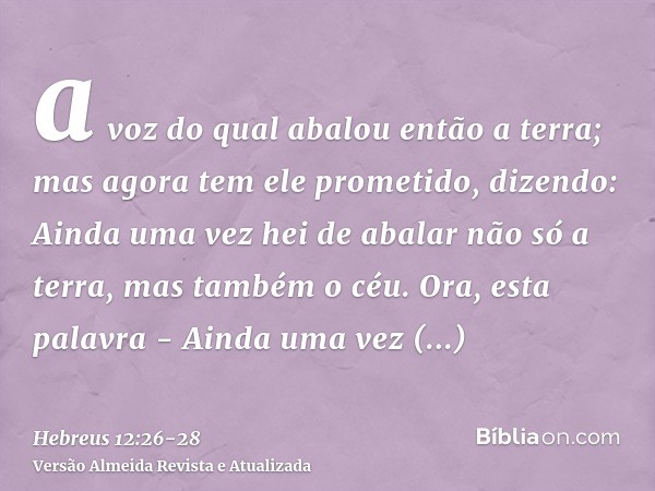 a voz do qual abalou então a terra; mas agora tem ele prometido, dizendo: Ainda uma vez hei de abalar não só a terra, mas também o céu.Ora, esta palavra - Ainda