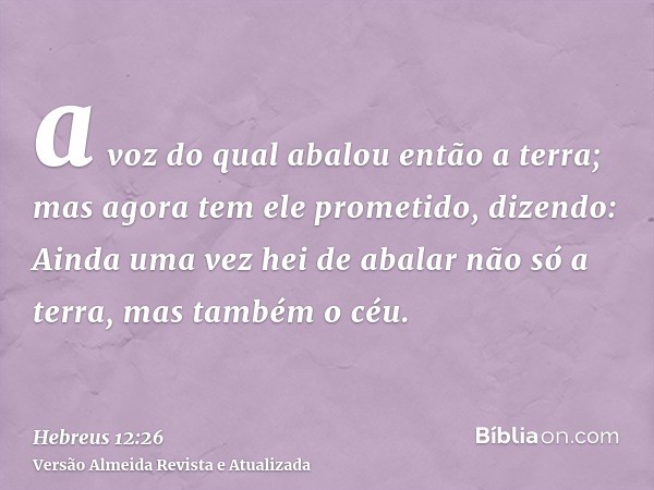 a voz do qual abalou então a terra; mas agora tem ele prometido, dizendo: Ainda uma vez hei de abalar não só a terra, mas também o céu.