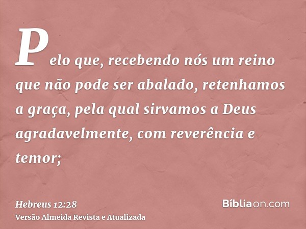 Pelo que, recebendo nós um reino que não pode ser abalado, retenhamos a graça, pela qual sirvamos a Deus agradavelmente, com reverência e temor;