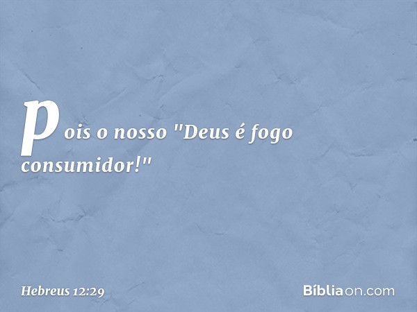 pois o nosso "Deus é fogo consumidor!" -- Hebreus 12:29