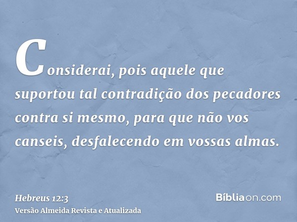 Considerai, pois aquele que suportou tal contradição dos pecadores contra si mesmo, para que não vos canseis, desfalecendo em vossas almas.