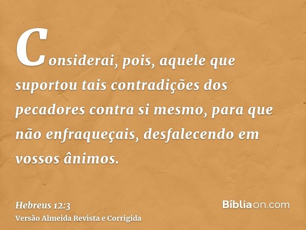 Considerai, pois, aquele que suportou tais contradições dos pecadores contra si mesmo, para que não enfraqueçais, desfalecendo em vossos ânimos.
