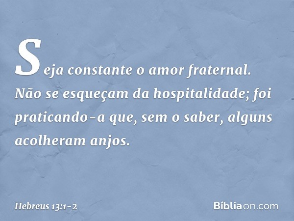 Seja constante o amor fraternal. Não se esqueçam da hospitalidade; foi praticando-a que, sem o saber, alguns acolheram anjos. -- Hebreus 13:1-2