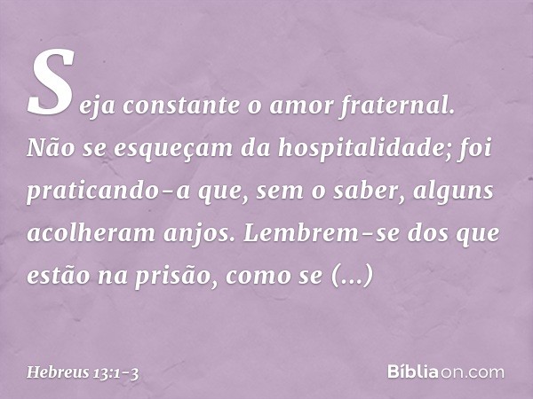 Seja constante o amor fraternal. Não se esqueçam da hospitalidade; foi praticando-a que, sem o saber, alguns acolheram anjos. Lembrem-se dos que estão na prisão