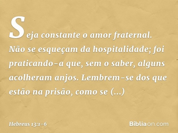 Seja constante o amor fraternal. Não se esqueçam da hospitalidade; foi praticando-a que, sem o saber, alguns acolheram anjos. Lembrem-se dos que estão na prisão