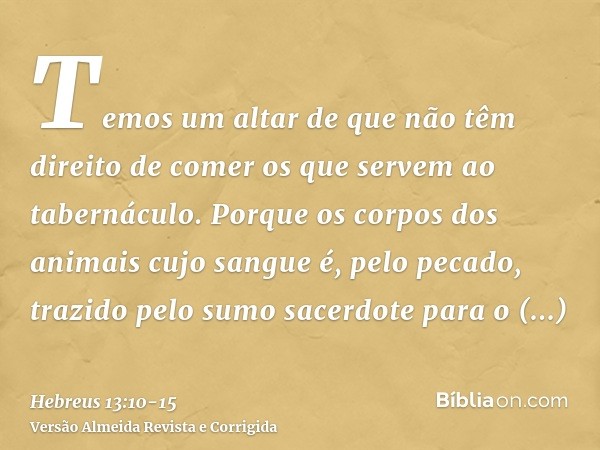 Temos um altar de que não têm direito de comer os que servem ao tabernáculo.Porque os corpos dos animais cujo sangue é, pelo pecado, trazido pelo sumo sacerdote