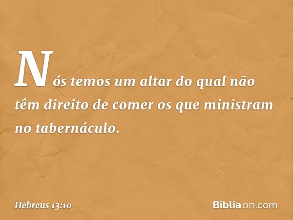 Nós temos um altar do qual não têm direito de comer os que ministram no tabernáculo. -- Hebreus 13:10