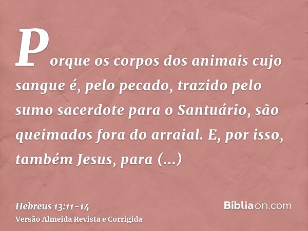 Porque os corpos dos animais cujo sangue é, pelo pecado, trazido pelo sumo sacerdote para o Santuário, são queimados fora do arraial.E, por isso, também Jesus, 