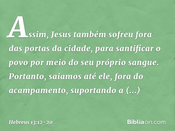 Assim, Jesus também sofreu fora das portas da cidade, para santificar o povo por meio do seu próprio sangue. Portanto, saiamos até ele, fora do acampamento, sup