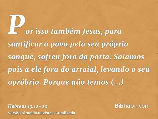 Por isso também Jesus, para santificar o povo pelo seu próprio sangue, sofreu fora da porta.Saiamos pois a ele fora do arraial, levando o seu opróbrio.Porque nã