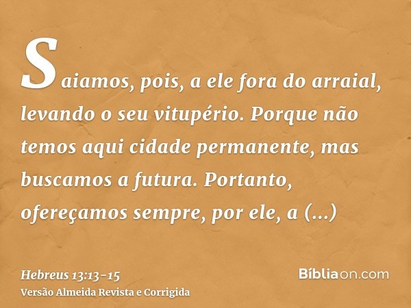 Saiamos, pois, a ele fora do arraial, levando o seu vitupério.Porque não temos aqui cidade permanente, mas buscamos a futura.Portanto, ofereçamos sempre, por el