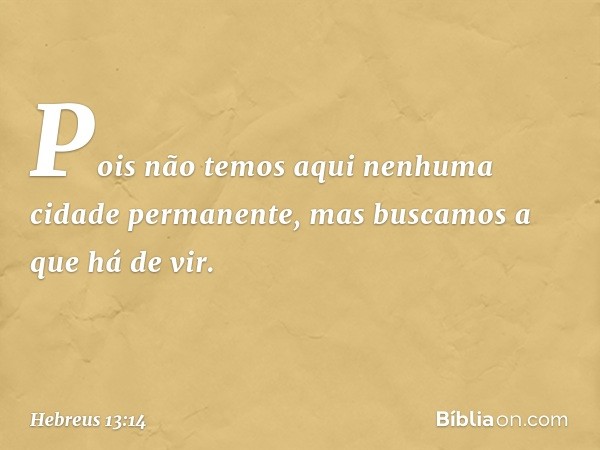 Pois não temos aqui nenhuma cidade permanente, mas buscamos a que há de vir. -- Hebreus 13:14