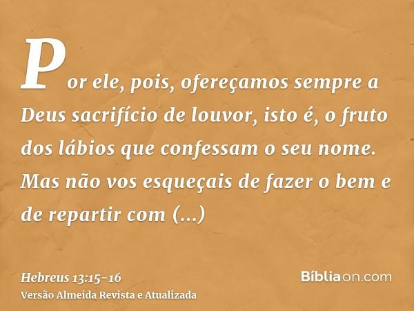 Por ele, pois, ofereçamos sempre a Deus sacrifício de louvor, isto é, o fruto dos lábios que confessam o seu nome.Mas não vos esqueçais de fazer o bem e de repa