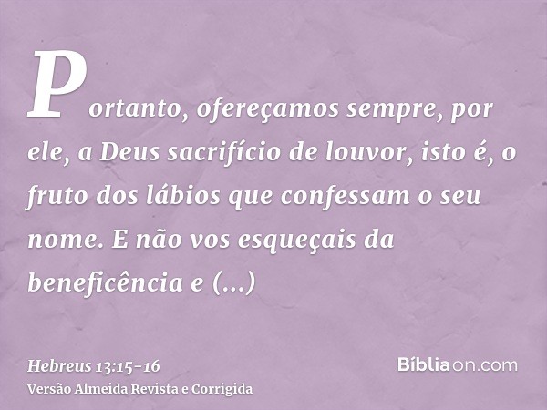 Portanto, ofereçamos sempre, por ele, a Deus sacrifício de louvor, isto é, o fruto dos lábios que confessam o seu nome.E não vos esqueçais da beneficência e com