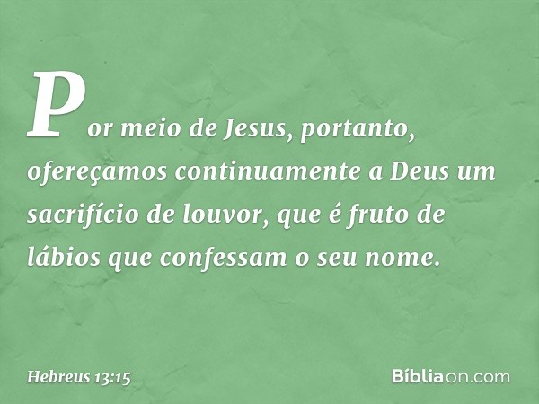 Por meio de Jesus, portanto, ofereçamos continuamente a Deus um sacrifício de louvor, que é fruto de lábios que confessam o seu nome. -- Hebreus 13:15