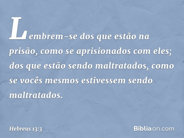 Lembrem-se dos que estão na prisão, como se aprisionados com eles; dos que estão sendo maltratados, como se vocês mesmos estivessem sendo maltratados. -- Hebreu