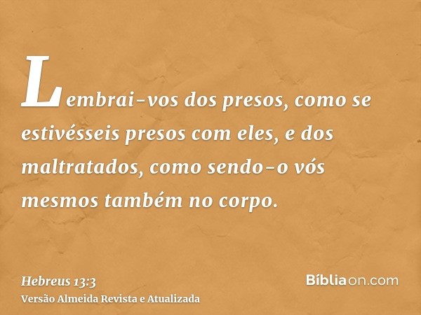 Lembrai-vos dos presos, como se estivésseis presos com eles, e dos maltratados, como sendo-o vós mesmos também no corpo.