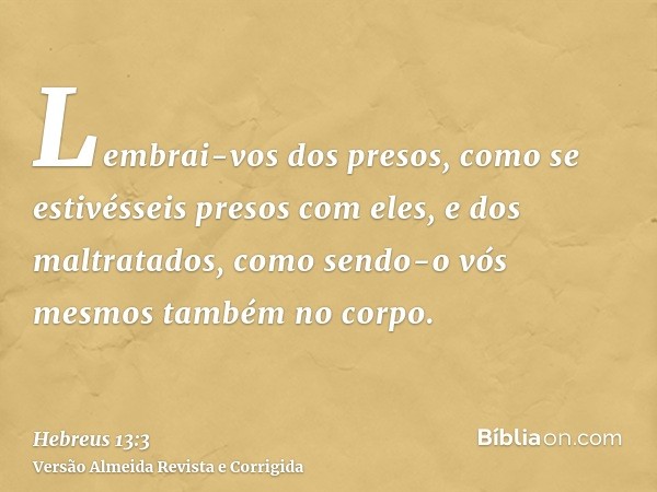 Lembrai-vos dos presos, como se estivésseis presos com eles, e dos maltratados, como sendo-o vós mesmos também no corpo.