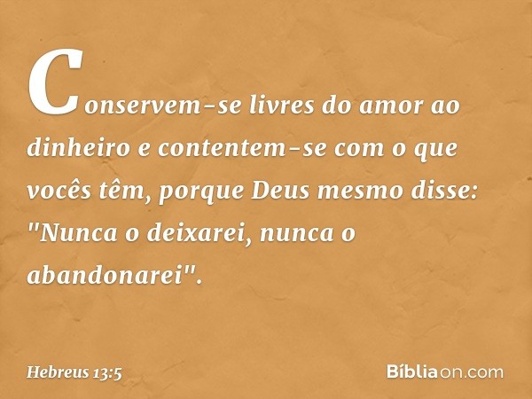 Conservem-se livres do amor ao dinheiro e contentem-se com o que vocês têm, porque Deus mesmo disse:
"Nunca o deixarei,
nunca o abandonarei". -- Hebreus 13:5