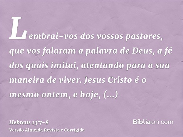 Lembrai-vos dos vossos pastores, que vos falaram a palavra de Deus, a fé dos quais imitai, atentando para a sua maneira de viver.Jesus Cristo é o mesmo ontem, e