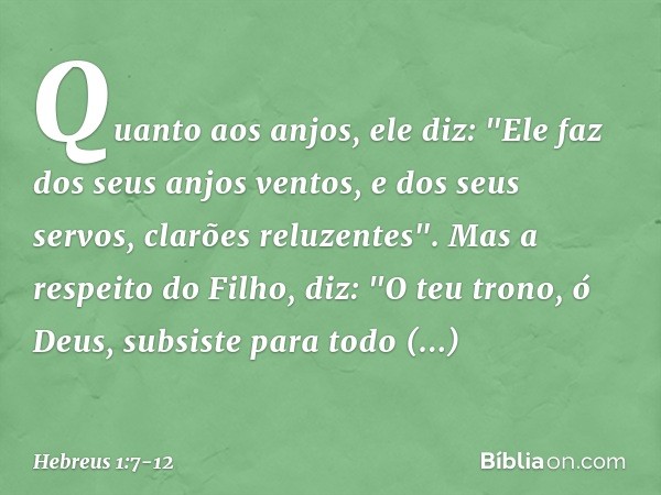Quanto aos anjos, ele diz:
"Ele faz dos seus anjos ventos,
e dos seus servos,
clarões reluzentes". Mas a respeito do Filho, diz:
"O teu trono, ó Deus,
subsiste 