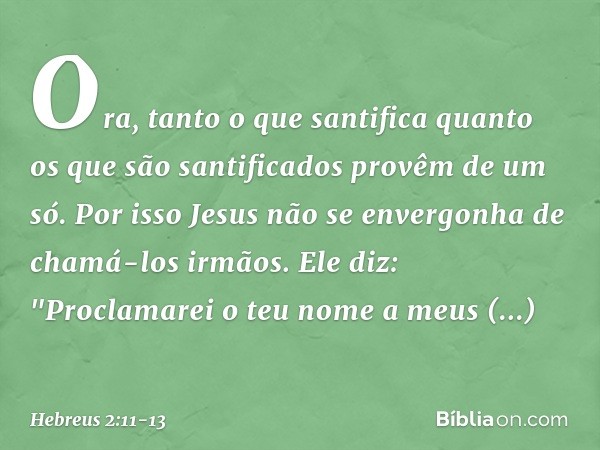 Ora, tanto o que santifica quanto os que são santificados provêm de um só. Por isso Jesus não se envergonha de chamá-los irmãos. Ele diz:
"Proclamarei o teu nom