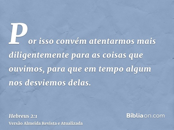 Por isso convém atentarmos mais diligentemente para as coisas que ouvimos, para que em tempo algum nos desviemos delas.