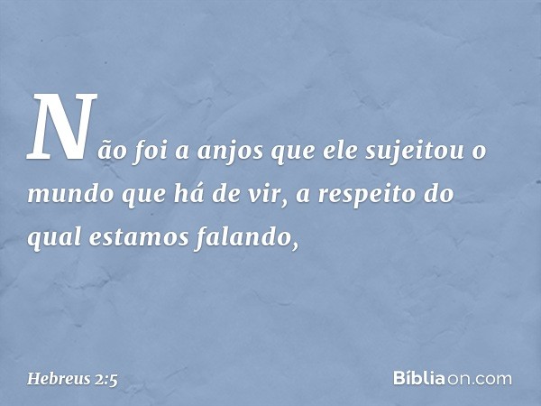 Não foi a anjos que ele sujeitou o mundo que há de vir, a respeito do qual estamos falando, -- Hebreus 2:5