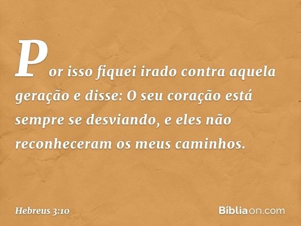 Por isso fiquei irado
contra aquela geração
e disse: O seu coração
está sempre se desviando,
e eles não reconheceram
os meus caminhos. -- Hebreus 3:10