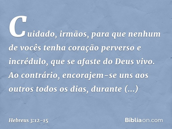 Cuidado, irmãos, para que nenhum de vocês tenha coração perverso e incrédulo, que se afaste do Deus vivo. Ao contrário, encorajem-se uns aos outros todos os dia