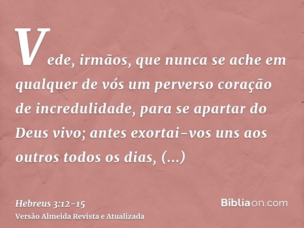 Vede, irmãos, que nunca se ache em qualquer de vós um perverso coração de incredulidade, para se apartar do Deus vivo;antes exortai-vos uns aos outros todos os 