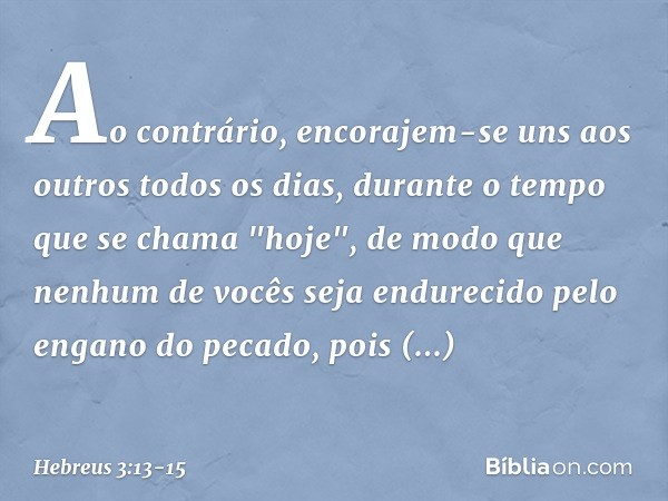 Ao contrário, encorajem-se uns aos outros todos os dias, durante o tempo que se chama "hoje", de modo que nenhum de vocês seja endurecido pelo engano do pecado,